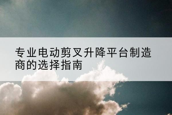 长汀电动剪叉升降平台厂家-专业电动剪叉升降平台制造商的选择指南