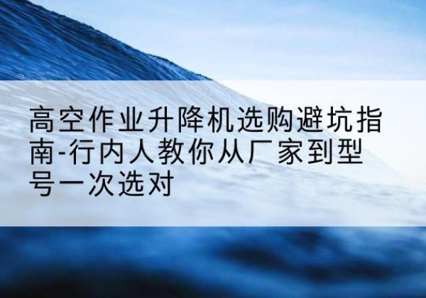 长汀升降平台厂家-高空作业升降机选购避坑指南-行内人教你从厂家到型号一次选对