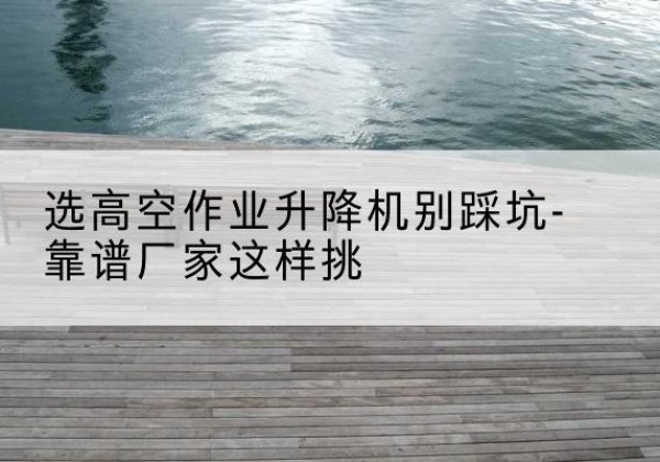 长汀剪叉式升降机厂家-选高空作业升降机别踩坑-靠谱厂家这样挑