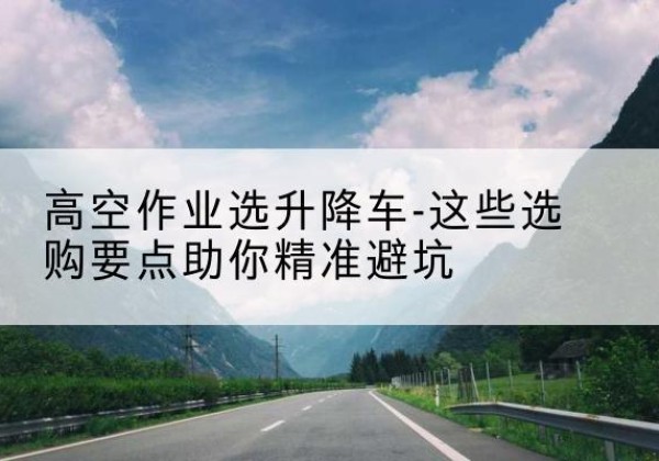 长汀升降车厂家-高空作业选升降车-这些选购要点助你*避坑