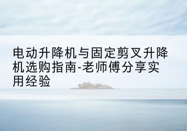 长汀电动升降机怎么选-电动升降机与固定剪叉升降机选购指南-老师傅分享实用经验