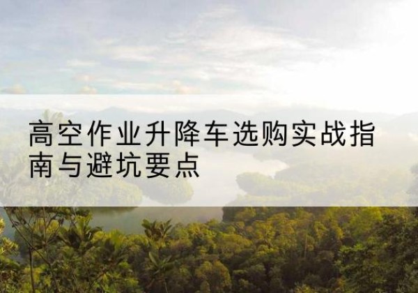 长汀升降车怎么选-高空作业升降车选购实战指南与避坑要点