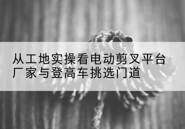 长汀电动剪叉升降平台厂家-从工地实操看电动剪叉平台厂家与登高车挑选门道