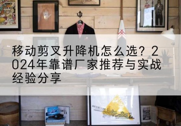 长汀升降平台厂家推荐-移动剪叉升降机怎么选？2024年靠谱厂家推荐与实战经验分享