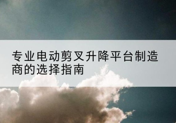 长汀电动剪叉升降平台厂家-专业电动剪叉升降平台制造商的选择指南
