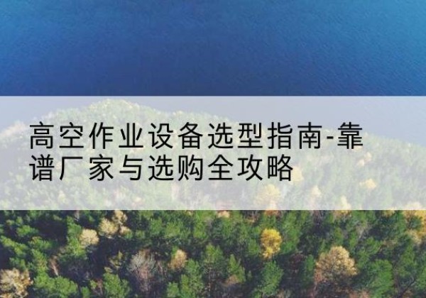 长汀升降车厂家-高空作业设备选型指南-靠谱厂家与选购全攻略