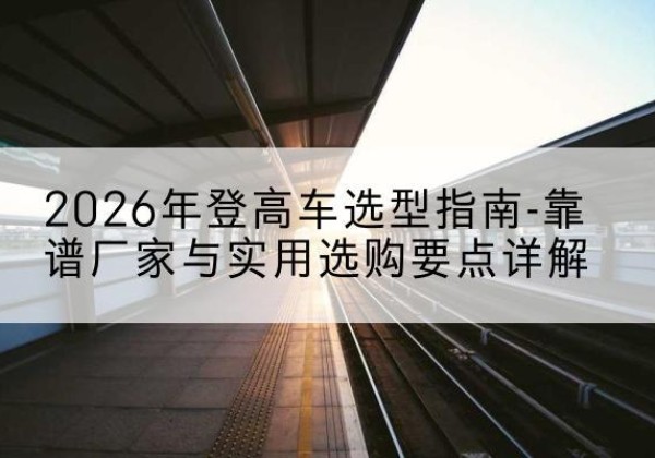 长汀登高车厂家推荐-2026年登高车选型指南-靠谱厂家与实用选购要点详解
